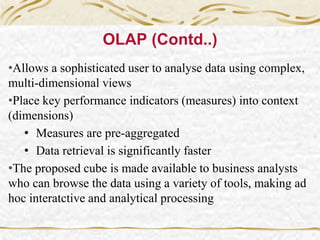 •Allows a sophisticated user to analyse data using complex,
multi-dimensional views
•Place key performance indicators (measures) into context
(dimensions)
• Measures are pre-aggregated
• Data retrieval is significantly faster
•The proposed cube is made available to business analysts
who can browse the data using a variety of tools, making ad
hoc interatctive and analytical processing
OLAP (Contd..)
 