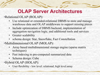 OLAP Server Architectures
•Relational OLAP (ROLAP):
• Use relational or extended-relational DBMS to store and manage
warehouse data and OLAP middleware to support missing pieces
• Include optimization of DBMS backend, implementation of
aggregation navigation logic, and additional tools and services
• Greater scalability
• schema design: Star, Snowflake, Fact Constellation
•Multidimensional OLAP (MOLAP):
• Array based multidimensional storage engine (sparse matrix
techniques)
• Fast indexing to pre-computed summarized data
• Schema design: Cube
•Hybrid OLAP (HOLAP):
• User flexibility - low level: relational, high level:array
 