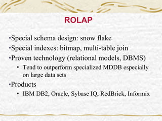 ROLAP
•Special schema design: snow flake
•Special indexes: bitmap, multi-table join
•Proven technology (relational models, DBMS)
• Tend to outperform specialized MDDB especially
on large data sets
•Products
• IBM DB2, Oracle, Sybase IQ, RedBrick, Informix
 