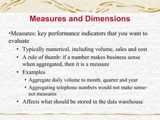 Measures and Dimensions
•Measures: key performance indicators that you want to
evaluate
• Typically numerical, including volume, sales and cost
• A rule of thumb: if a number makes business sense
when aggregated, then it is a measure
• Examples
• Aggregate daily volume to month, quarter and year
• Aggregating telephone numbers would not make sense-
not measures
• Affects what should be stored in the data warehouse
 