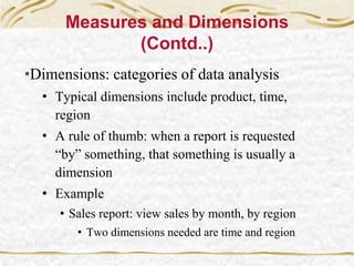 Measures and Dimensions
(Contd..)
•Dimensions: categories of data analysis
• Typical dimensions include product, time,
region
• A rule of thumb: when a report is requested
“by” something, that something is usually a
dimension
• Example
• Sales report: view sales by month, by region
• Two dimensions needed are time and region
 