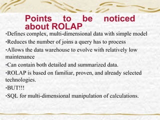 Points to be noticed
about ROLAP
•Defines complex, multi-dimensional data with simple model
•Reduces the number of joins a query has to process
•Allows the data warehouse to evolve with relatively low
maintenance
•Can contain both detailed and summarized data.
•ROLAP is based on familiar, proven, and already selected
technologies.
•BUT!!!
•SQL for multi-dimensional manipulation of calculations.
 
