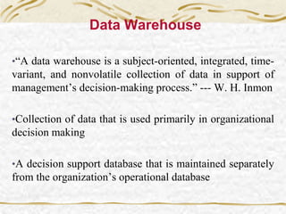Data Warehouse
•“A data warehouse is a subject-oriented, integrated, time-
variant, and nonvolatile collection of data in support of
management’s decision-making process.” --- W. H. Inmon
•Collection of data that is used primarily in organizational
decision making
•A decision support database that is maintained separately
from the organization’s operational database
 