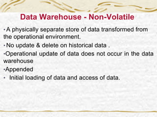 Data Warehouse - Non-Volatile
• A physically separate store of data transformed from
the operational environment.
• No update & delete on historical data .
•Operational update of data does not occur in the data
warehouse
•Appended
• Initial loading of data and access of data.
 
