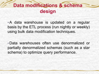Data modifications & schema
design
• A data warehouse is updated on a regular
basis by the ETL process (run nightly or weekly)
using bulk data modification techniques.
• Data warehouses often use denormalized or
partially denormalized schemas (such as a star
schema) to optimize query performance.
 