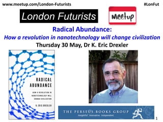 1
Radical Abundance:
How a revolution in nanotechnology will change civilization
Thursday 30 May, Dr K. Eric Drexler
www.meetup.com/London-Futurists #LonFut
London Futurists
 