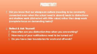 PRODUCTIVITY
Did you know that our always-on culture (needing to be constantly
connected even when the actual need is absent) leads to distractions
and shallow work (distracted with little value) rather than deep work
(complete focus on demanding tasks)?
Reflect & Ask Yourself:
How often are you distraction-free when you are working?
How many of your notifications need to be turned on?
Do you have clear boundaries for work and off-work?
 