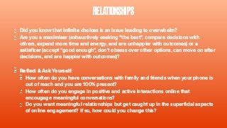 RELATIONSHIPS
Did you know that infinite choices is an issue leading to overwhelm?
Are you a maximiser (exhaustively seeking “the best”, compare decisions with
others, expend more time and energy, and are unhappier with outcomes) or a
satisficer (accept “good enough”, don’t obsess over other options, can move on after
decisions, and are happier with outcomes)?
Reflect & Ask Yourself:
How often do you have conversations with family and friends when your phone is
out of reach and you are 100% present?
How often do you engage in positive and active interactions online that
encougage meaningful conversations?
Do you want meaningful relationships but get caught up in the superficial aspects
of online engagement? If so, how could you change this?
 