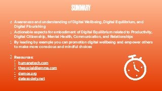 SUMMARY
Awareness and understanding of Digital Wellbeing, Digital Equilibrium, and
Digital Flourishing
Actionable aspects for embodiment of Digital Equilibrium related to Productivity,
Digital Citizenship, Mental Health, Communication, and Relationships
By leading by example you can promotion digital wellbeing and empower others
to make more conscious and mindful choices
Resources:
humanetech.com
thesocialdilemma.com
demos.org
datasociety.net
 