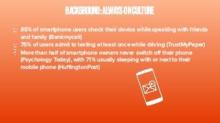 BACKGROUND:ALWAYS-ONCULTURE
85% of smartphone users check their device while speaking with friends
and family (Bankmycell)
75% of users admit to texting at least once while driving (TrustMyPaper)
More than half of smartphone owners never switch off their phone
(Psychology Today), with 71% usually sleeping with or next to their
mobile phone (HuffingtonPost)
 