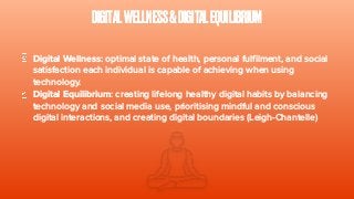 DIGITALWELLNESS&DIGITALEQUILIBRIUM
Digital Wellness: optimal state of health, personal fulfilment, and social
satisfaction each individual is capable of achieving when using
technology.
Digital Equilibrium: creating lifelong healthy digital habits by balancing
technology and social media use, prioritising mindful and conscious
digital interactions, and creating digital boundaries (Leigh-Chantelle)
 