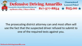 The prosecuting district attorney can and most often will
use the fact that the suspected driver refused to submit to
one of the required tests against you.
 