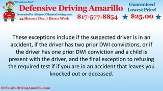 These exceptions include if the suspected driver is in an
accident, if the driver has two prior DWI convictions, or if
the driver has one prior DWI conviction and a child is
present with the driver, and the final exception to refusing
the required test if if you are in an accident that leaves you
knocked out or deceased.
 