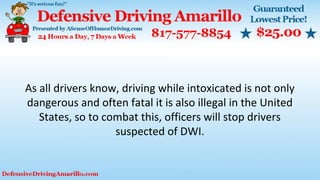 As all drivers know, driving while intoxicated is not only
dangerous and often fatal it is also illegal in the United
States, so to combat this, officers will stop drivers
suspected of DWI.
 