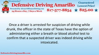 Once a driver is arrested for suspicion of driving while
drunk, the officer in the state of Texas have the option of
administering either a breath or blood alcohol test to
confirm that a suspected driver was indeed driving while
intoxicated.
 