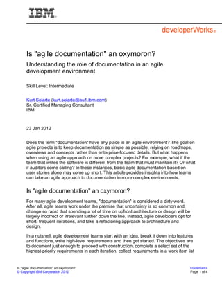 Is "agile documentation" an oxymoron?
     Understanding the role of documentation in an agile
     development environment

     Skill Level: Intermediate


     Kurt Solarte (kurt.solarte@au1.ibm.com)
     Sr. Certified Managing Consultant
     IBM



     23 Jan 2012


     Does the term "documentation" have any place in an agile environment? The goal on
     agile projects is to keep documentation as simple as possible, relying on roadmaps,
     overviews and concepts rather than enterprise-focused details. But what happens
     when using an agile approach on more complex projects? For example, what if the
     team that writes the software is different from the team that must maintain it? Or what
     if auditors come calling? In these instances, basic agile documentation based on
     user stories alone may come up short. This article provides insights into how teams
     can take an agile approach to documentation in more complex environments.


     Is "agile documentation" an oxymoron?
     For many agile development teams, "documentation" is considered a dirty word.
     After all, agile teams work under the premise that uncertainty is so common and
     change so rapid that spending a lot of time on upfront architecture or design will be
     largely incorrect or irrelevant further down the line. Instead, agile developers opt for
     short, frequent iterations, and take a refactoring approach to architecture and
     design.

     In a nutshell, agile development teams start with an idea, break it down into features
     and functions, write high-level requirements and then get started. The objectives are
     to document just enough to proceed with construction, complete a select set of the
     highest-priority requirements in each iteration, collect requirements in a work item list


Is "agile documentation" an oxymoron?                                                       Trademarks
© Copyright IBM Corporation 2012                                                            Page 1 of 4
 