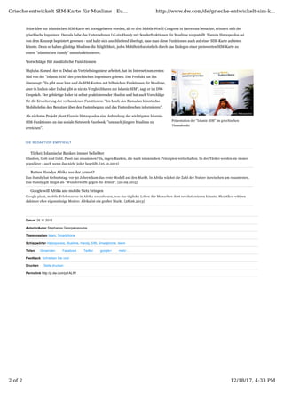 Präsentation der "Islamic SIM" im griechischen
Thessaloniki
Datum 25.11.2013
Autorin/Autor Stephanos Georgakopoulos
Themenseiten Islam, Smartphone
Schlagwörter Hatzopoulos, Muslime, Handy, SIM, Smartphone, Islam
Teilen Versenden Facebook Twitter google+ mehr ...
Feedback: Schreiben Sie uns!
Drucken Seite drucken
Permalink http://p.dw.com/p/1ALRf
Seine Idee zur islamischen SIM-Karte sei 2009 geboren worden, als er den Mobile World Congress in Barcelona besuchte, erinnert sich der
griechische Ingenieur. Damals habe das Unternehmen LG ein Handy mit Sonderfunktionen für Muslime vorgestellt. Yiannis Hatzopoulos sei
von dem Konzept begeistert gewesen - und habe sich anschließend überlegt, dass man diese Funktionen auch auf einer SIM-Karte anbieten
könnte. Denn so haben gläubige Muslime die Möglichkeit, jedes Mobiltelefon einfach durch das Einlegen einer preiswerten SIM-Karte zu
einem "islamischen Handy" umzufunktionieren.
Vorschläge für zusätzliche Funktionen
Mujtaba Ahmed, der in Dubai als Vertriebsingenieur arbeitet, hat im Internet zum ersten
Mal von der "Islamic SIM" des griechischen Ingenieurs gelesen. Das Produkt hat ihn
überzeugt: "Es gibt zwar hier und da SIM-Karten mit hilfreichen Funktionen für Muslime,
aber in Indien oder Dubai gibt es nichts Vergleichbares zur Islamic SIM", sagt er im DW-
Gespräch. Der gebürtige Inder ist selbst praktizierender Muslim und hat auch Vorschläge
für die Erweiterung der vorhandenen Funktionen: "Im Laufe des Ramadan könnte das
Mobiltelefon den Benutzer über den Fastenbeginn und das Fastenbrechen informieren".
Als nächstes Projekt plant Yiannis Hatzopoulos eine Anbindung der wichtigsten Islamic-
SIM-Funktionen an das soziale Netzwerk Facebook, "um auch jüngere Muslime zu
erreichen".
DIE REDAKTION EMPFIEHLT
Türkei: Islamische Banken immer beliebter
Glauben, Gott und Geld. Passt das zusammen? Ja, sagen Banken, die nach islamischen Prinzipien wirtschaften. In der Türkei werden sie immer
populärer - auch wenn das nicht jeder begrüßt. (25.10.2013)
Retten Handys Afrika aus der Armut?
Das Handy hat Geburtstag: vor 30 Jahren kam das erste Modell auf den Markt. In Afrika wächst die Zahl der Nutzer inzwischen am rasantesten.
Das Handy gilt längst als "Wunderwaffe gegen die Armut“. (20.09.2013)
Google will Afrika ans mobile Netz bringen
Google plant, mobile Telefonnetze in Afrika auszubauen, was das tägliche Leben der Menschen dort revolutionieren könnte. Skeptiker wittern
dahinter eher eigennützige Motive: Afrika ist ein großer Markt. (28.06.2013)
Grieche entwickelt SIM-Karte für Muslime | Eu... http://www.dw.com/de/grieche-entwickelt-sim-k...
2 of 2 12/18/17, 4:33 PM
 