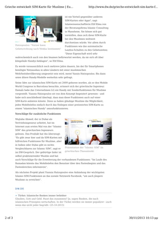 Grieche entwickelt SIM-Karte für Muslime | Eu...

http://www.dw.de/grieche-entwickelt-sim-karte-f...

ist ein Vorteil gegenüber anderen
SIM-Karten oder Apps", sagt
Islamwissenschaftlerin Elif Elma von
der Beratungsﬁrma Islamic Consulting
in Mannheim. Sie könne sich gut
vorstellen, dass sich diese SIM-Karte
bei den Muslimen weltweit
durchsetzen würde. Vor allem durch
Hatzopoulos: "Nutzer kann
Gebetsrichtung nach Mekka bestimmen"

Funktionen wie das automatische
Lautlos-Schalten zu den Gebetszeiten:
"Diese Eigenschaft wird sehr

wahrscheinlich auch von den Imamen befürwortet werden, da sie sich oft über
klingelnde Handys beklagen", so Elif Elma.
Es werde voraussichtlich noch mehrere Jahre dauern, bis der für Smartphones
benötigte Netzausbau in allen Ländern mit einer muslimischen
Mehrheitsbevölkerung umgesetzt sein wird, meint Yannis Hatzopoulos. Bis dann
seien ältere Handy-Modelle weiterhin sehr gefragt.
Seine Idee zur islamischen SIM-Karte sei 2009 geboren worden, als er den Mobile
World Congress in Barcelona besuchte, erinnert sich der griechische Ingenieur.
Damals habe das Unternehmen LG ein Handy mit Sonderfunktionen für Muslime
vorgestellt. Yiannis Hatzopoulos sei von dem Konzept begeistert gewesen - und
habe sich anschließend überlegt, dass man diese Funktionen auch auf einer
SIM-Karte anbieten könnte. Denn so haben gläubige Muslime die Möglichkeit,
jedes Mobiltelefon einfach durch das Einlegen einer preiswerten SIM-Karte zu
einem "islamischen Handy" umzufunktionieren.

Vorschläge für zusätzliche Funktionen
Mujtaba Ahmed, der in Dubai als
Vertriebsingenieur arbeitet, hat im
Internet zum ersten Mal von der "Islamic
SIM" des griechischen Ingenieurs
gelesen. Das Produkt hat ihn überzeugt:
"Es gibt zwar hier und da SIM-Karten mit
hilfreichen Funktionen für Muslime, aber
in Indien oder Dubai gibt es nichts
Vergleichbares zur Islamic SIM", sagt er
im DW-Gespräch. Der gebürtige Inder ist

Präsentation der "Islamic SIM" im
griechischen Thessaloniki

selbst praktizierender Muslim und hat
auch Vorschläge für die Erweiterung der vorhandenen Funktionen: "Im Laufe des
Ramadan könnte das Mobiltelefon den Benutzer über den Fastenbeginn und das
Fastenbrechen informieren".
Als nächstes Projekt plant Yiannis Hatzopoulos eine Anbindung der wichtigsten
Islamic-SIM-Funktionen an das soziale Netzwerk Facebook, "um auch jüngere
Muslime zu erreichen".

D W.D E
Türkei: Islamische Banken immer beliebter
Glauben, Gott und Geld. Passt das zusammen? Ja, sagen Banken, die nach
islamischen Prinzipien wirtschaften. In der Türkei werden sie immer populärer - auch
wenn das nicht jeder begrüßt. (25.10.2013)

2 of 3

30/11/2013 10:13 μμ

 