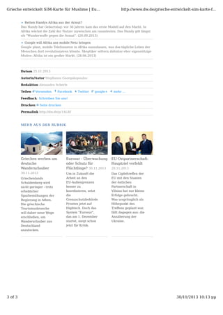 Grieche entwickelt SIM-Karte für Muslime | Eu...

http://www.dw.de/grieche-entwickelt-sim-karte-f...

Retten Handys Afrika aus der Armut?
Das Handy hat Geburtstag: vor 30 Jahren kam das erste Modell auf den Markt. In
Afrika wächst die Zahl der Nutzer inzwischen am rasantesten. Das Handy gilt längst
als "Wunderwaﬀe gegen die Armut“. (20.09.2013)
Google will Afrika ans mobile Netz bringen
Google plant, mobile Telefonnetze in Afrika auszubauen, was das tägliche Leben der
Menschen dort revolutionieren könnte. Skeptiker wittern dahinter eher eigennützige
Motive: Afrika ist ein großer Markt. (28.06.2013)

Datum 25.11.2013
Autorin/Autor Stephanos Georgakopoulos
Redaktion Alexandra Scherle
Teilen

Versenden

Facebook

Twitter

google+

mehr ...

Feedback: Schreiben Sie uns!
Drucken

Seite drucken

Permalink http://dw.de/p/1ALRf

MEHR AUS DER RUBRIK

Griechen werben um
deutsche
Wanderurlauber

Eurosur - Überwachung
oder Schutz für
Flüchtlinge? 30.11.2013

EU-Ostpartnerschaft:
Hauptziel verfehlt

30.11.2013

Um in Zukunft die
Arbeit an den
EU-Außengrenzen
besser zu
koordinieren, setzt
die
Grenzschutzbehörde
Frontex jetzt auf
Hightech. Doch das
System "Eurosur",
das am 1. Dezember
startet, sorgt schon
jetzt für Kritik.

Das Gipfeltreﬀen der
EU mit den Staaten
der östlichen
Partnerschaft in
Vilnius hat nur kleine
Erfolge gebracht.
Was ursprünglich als
Höhepunkt des
Treﬀens geplant war,
fällt dagegen aus: die
Annäherung der
Ukraine.

Griechenlands
Schuldenberg wird
nicht geringer - trotz
erheblicher
Sparbemühungen der
Regierung in Athen.
Die griechische
Tourismusbranche
will daher neue Wege
erschließen, um
Wanderurlauber aus
Deutschland
anzulocken.

3 of 3

29.11.2013

30/11/2013 10:13 μμ

 