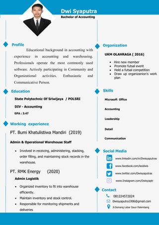 Dwi Syaputra
Bachelor of Accounting
Educational background in accounting with
experience in accounting and warehousing.
Professionals operate the most commonly used
software. Actively participating in Community and
Organizational activities. Enthusiastic and
Communicative Person.
Profile
Education
State Polytechnic Of Sriwijaya / POLSRI
DIV - Accounting
GPA : 3.47
Working experience
PT. Bumi Khatulistiwa Mandiri (2019)
Admin & Operational Warehouse Staff
 Involved in receiving, administering, stacking,
order filling, and maintaining stock records in the
warehouse.
PT. RMK Energy (2020)
Admin Logistik
 Organized inventory to fit into warehouse
efficiently.
 Maintain inventory and stock control.
 Responsible for monitoring shipments and
deliveries
Organization
UKM OLAHRAGA ( 2016)
• Hire new member
 Promote futsal event
 Held a futsal competition
 Draw up organizanion's work
plan
Skills
Microsoft Office
Accounting
Leadership
Detail
Social Media
www.facebook.com/leodwis
www.linkedin.com/in/Dwisyaputras
www.twitter.com/Dwisyaputras
Contact
081224572024
Dwisyaputra1996@gmail.com
Jl.Demang Lebar Daun Palembang
Communication
9
0
%
www.Instagram.com/Dwisyaptr
 