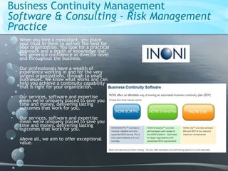 Business Continuity Management
Software & Consulting - Risk Management
Practice
• When you hire a consultant, you place
your trust in them to deliver the best for
your organization. You look for a practical
approach and a depth of knowledge that
will generate confidence at director-level
and throughout the business.
• Our professionals have a wealth of
experience working in and for the very
largest organizations, through to small
businesses. We know what works and can
help you achieve a continuity capability
that is right for your organization.
• Our services, software and expertise
mean we're uniquely placed to save you
time and money, delivering lasting
outcomes that work for you.
• Our services, software and expertise
mean we're uniquely placed to save you
time and money, delivering lasting
outcomes that work for you.
• Above all, we aim to offer exceptional
value.
 