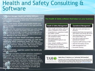 Health and Safety Consulting &
Software
• The Action Manager Health and Safety Software
• TAM is a comprehensive Health and Safety software that
makes compliance a great deal easier to achieve and a
lot less time consuming.
• TAM is a web-based, flexible and scalable Health and
Safety management system suited to any type and size
of organisation.
• Our aim with this website is to present you with enough
insight into our Health and Safety software and the
services that we provide, in order to encourage you to
try TAM, and then to offer you a deal that ensures you
have nothing to lose from doing so.
• TAM is unlike any other Health and Safety software
• TAM is more comprehensive and helps you with more
Health and Safety compliance issues TAM helps you
comply with more of your Health and Safety obligations
than other software. Despite this, TAM remains a work-
in-progress, as we are continuously improving the
software.
• TAM is a complete, paperless system that leaves you
with no loose ends
• Many Health and Safety software solutions available in
the market are little more than expensive word-
processors of Risk Assessments, offering little or no
functionality and that still leave you dependant on a
hardcopy based Health and Safety management system.
TAM's Health and Safety software is unique because it is
a paperless system with a high level of functionality,
helping to ensure that everything you have stated in
your Health and Safety documentation actually gets
done, thereby leaving no loose ends.
 