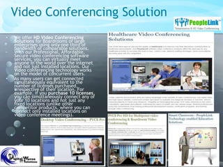 Video Conferencing Solution
• We offer HD Video Conferencing
Solutions for Boardrooms of large
enterprises using only one third of
bandwidth of comparable solutions.
With our Professional, Affordable,
Secure video conferencing software
services, you can virtually meet
anyone in the world over the internet
and not just installed locations. Our
Video conferencing technology works
on the model of concurrent users.
• As many users can get connected
simultaneously equivalent to the
number of licenses purchased,
irrespective of their location. For
example, if you purchase 10 licenses,
you can simultaneously connect any of
your 10 locations and not just any
fixed locations (unlike other
competitor products, where you can
connect only installed locations on
video conference meetings).
 