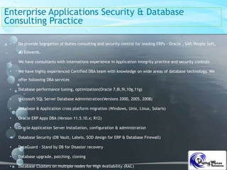 Enterprise Applications Security & Database
Consulting Practice
• Do provide Segrgation of Duties consulting and security control for leading ERPs - Oracle , SAP, People Soft,
JD Edwards.
• We have consultants with internations experience in Application integrity practice and security controls
• We have highly experienced Certified DBA team with knowledge on wide areas of database technology. We
offer following DBA services
• Database performance tuning, optimization(Oracle 7,8i,9i,10g,11g)
• Microsoft SQL Server Database Administration(Versions 2000, 2005, 2008)
• Database & Application cross platform migration (Windows, Unix, Linux, Solaris)
• Oracle ERP Apps DBA (Version 11.5.10.x; R12)
• Oracle Application Server Installation, configuration & administration
• Database Security (DB Vault, Labels, SOD design for ERP & Database Firewall)
• DataGuard – Stand by DB for Disaster recovery
• Database upgrade, patching, cloning
• Database Clusters on multiple nodes for High Availability (RAC)
 