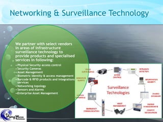 Networking & Surveillance Technology
We partner with select vendors
in areas of infrastructure
surveillance technology to
provide products and specialised
services in following:
• Physical Security access control
• Security Cameras
• Asset Management
• Biometric Identity & access management
• Barcode & RFID products and integrations
services
• Networking topology
• Sensors and Alarms
• Enterprise Asset Management
 