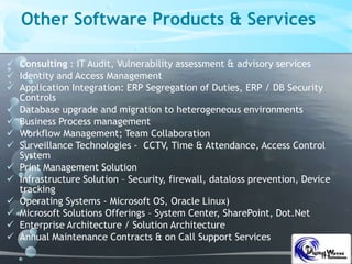 Other Software Products & Services
 Consulting : IT Audit, Vulnerability assessment & advisory services
 Identity and Access Management
 Application Integration: ERP Segregation of Duties, ERP / DB Security
Controls
 Database upgrade and migration to heterogeneous environments
 Business Process management
 Workflow Management; Team Collaboration
 Surveillance Technologies - CCTV, Time & Attendance, Access Control
System
 Print Management Solution
 Infrastructure Solution – Security, firewall, dataloss prevention, Device
tracking
 Operating Systems - Microsoft OS, Oracle Linux)
 Microsoft Solutions Offerings – System Center, SharePoint, Dot.Net
 Enterprise Architecture / Solution Architecture
 Annual Maintenance Contracts & on Call Support Services
 