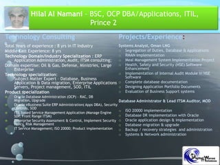 Hilal Al Namani – BSC, OCP DBA/Applications, ITIL,
Prince 2
Technology Consulting
Total Years of experience : 8 yrs in IT Industry
Middle East Experience: 8 yrs
Technology Domain/industry Specialization : ERP
Application Administration, Audit, ITSM consulting;
Domain expertise: Oil & Gas, Defense, Ministries, Large
Enterprise
Technology specialization:
Subject Matter Expert – Database, Business
Application & Data migration, Enterprise Applications
Servers, Project management, SOD, ITIL
Product specialization
 Oracle Database Administration (OCP) – RAC, DB
Migration, Upgrade
 Oracle eBusiness Suite ERP Administration( Apps DBA), Security
Controls, SOD
 ITIL based Service Management Application (Manage Engine
SDP, Front Range ITSM)
 Enterprise Security Assessment & Control, Implement Security
Policy, Risk Management
 IT Service Management; ISO 20000; Product implementation
Projects/Experience:
Systems Analyst, Oman LNG
o Segregation of Duties, Database & Applications
o RMAN Implementation
o Meal Management System Implementation Project
o Health, Safety and Security (HSE) Software
Enhancement
o Implementation of Internal Audit Module in HSE
Software
o Complete database documentation
o Designing Application Portfolio Documents
o Evaluation of Business Support systems
Database Administrator & Lead ITSM Auditor, MOD
o ISO 20000 implementation
o Database DR implementation with Oracle
o Oracle application design & implementation
o Database migration & upgrade
o Backup / recovery strategies and administration
o Systems & Network administration
 
