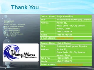 Thank You
Contact us at:
P O Box 25,
Postal Code 101, City Centre
Muscat, Sultanate of Oman.
Mob: +968 99886878
Tel : +968 22009619
Fax : +968 24520664
Email : dwits@dw-its.com,
www.dw-its.com
Contact Name Hilal Al Namani
Title Business Development Director
Address Po Box 25,
Postal Code 101, City Centre,
Muscat, Oman
Tel & Fax +968 22009619
Mobile +968 99886876
E-mail address hilal.alnamani@dw-its.com
Contact Name Khaja Nooruddin
Title Vice President & Managing Director
Address Po Box 25,
Postal Code 101, City Centre,
Muscat, Oman
Tel +968 22009619
Mobile +968 96743480
E-mail address noor@dw-its.com
 