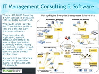 IT Management Consulting & Software
We offer ISO 20000 Consulting
& Audit services in association
with Red Badge Company, UK.
We provide simple, easy-to-
use IT Management products
that are a must for every
growing organization.
These tools allow the
application, network,
database administrator to
monitor their applications
proactively without missing
any probable problem through
on time notification to make
decisions before the real
problem occurs.
And document every incident,
problem in a professional
manner in compliance with
ITIL standards.
 