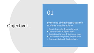Objectives
By the end of the presentation the
students must be able to
• Explain Shareerika & Manasika jwara
• Discuss Soumya & Agneya Jwara
• Illustrate Antharvega & Bahiravega Jwara
• Describe Prakruta jwara & Vaikrita Jwara
• Enumerate Sadhya & Asadhya Jwara
01
 