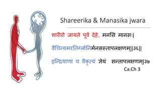 Shareerika & Manasika jwara
शारीरो जायते पूर्वं देहे, मनसि मानिः|
र्वैचित्त्यमरततर्ग्ाातनमानिस्ताप्क्षणम्||३६||
इन्द्रियाणाां ि र्वैकृ त्यां ज्ञेयां िरताप्क्षणम ्|३७
Ca.Ch 3
 