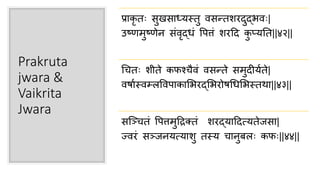Prakruta
jwara &
Vaikrita
Jwara
प्राकृ तः िुखिा्यस्तु र्विरतशरदुद्भर्वः|
उष्णमुष्णेन िांर्वृद्िां पपत्तां शरहद कु प्ययतत||४२||
चितः शीते कफश्िैर्वां र्विरते िमुदीयाते|
र्वषाास्र्वम््पर्वपाकासभरद्सभरोषचिसभस्तर्ा||४३||
िन्द्चितां पपत्तमुहिक्तां शरद्याहदत्यतेजिा|
ज्र्वरां िचजनयत्याशु तस्य िानुब्ः कफः||४४||
 