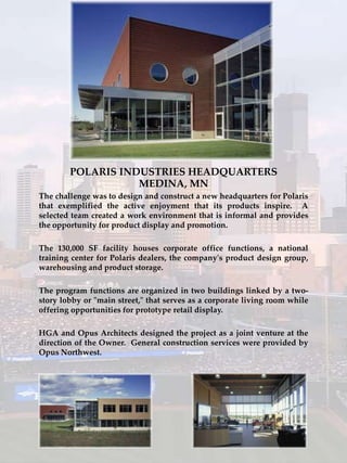 POLARIS INDUSTRIES HEADQUARTERS
                   MEDINA, MN
The challenge was to design and construct a new headquarters for Polaris
that exemplified the active enjoyment that its products inspire. A
selected team created a work environment that is informal and provides
the opportunity for product display and promotion.

The 130,000 SF facility houses corporate office functions, a national
training center for Polaris dealers, the company's product design group,
warehousing and product storage.

The program functions are organized in two buildings linked by a two-
story lobby or "main street," that serves as a corporate living room while
offering opportunities for prototype retail display.

HGA and Opus Architects designed the project as a joint venture at the
direction of the Owner. General construction services were provided by
Opus Northwest.
 