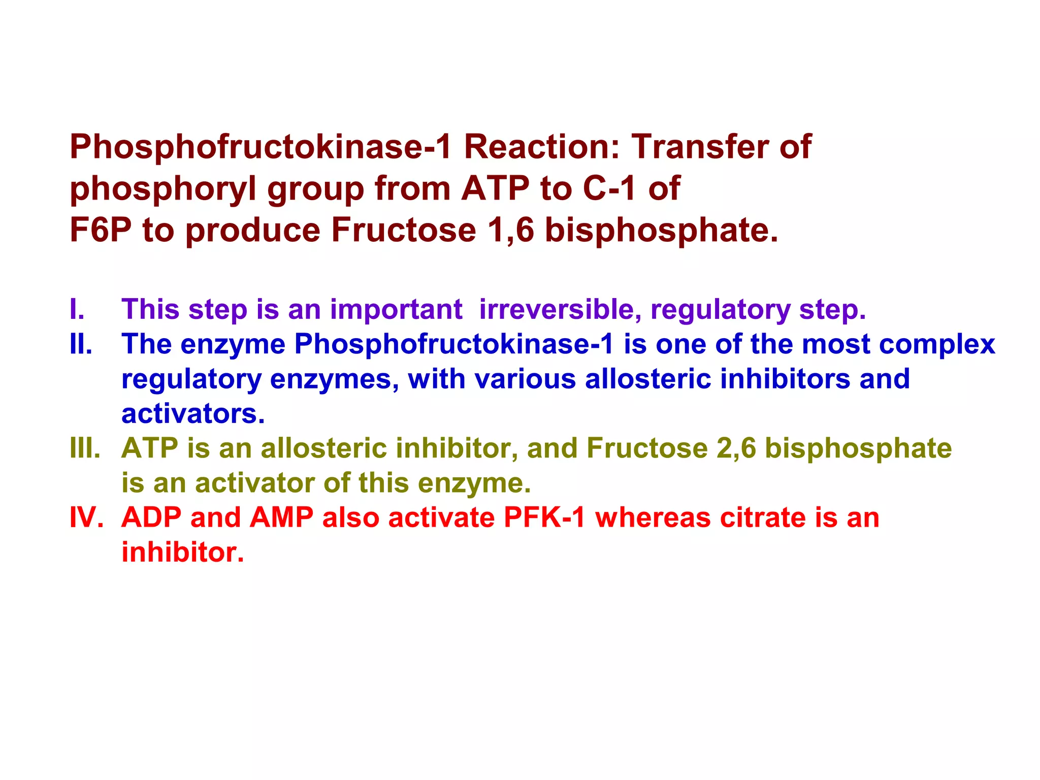 Phosphofructokinase-1 Reaction: Transfer of 
phosphoryl group from ATP to C-1 of 
F6P to produce Fructose 1,6 bisphosphate. 
I. This step is an important irreversible, regulatory step. 
II. The enzyme Phosphofructokinase-1 is one of the most complex 
regulatory enzymes, with various allosteric inhibitors and 
activators. 
III. ATP is an allosteric inhibitor, and Fructose 2,6 bisphosphate 
is an activator of this enzyme. 
IV. ADP and AMP also activate PFK-1 whereas citrate is an 
inhibitor. 
 