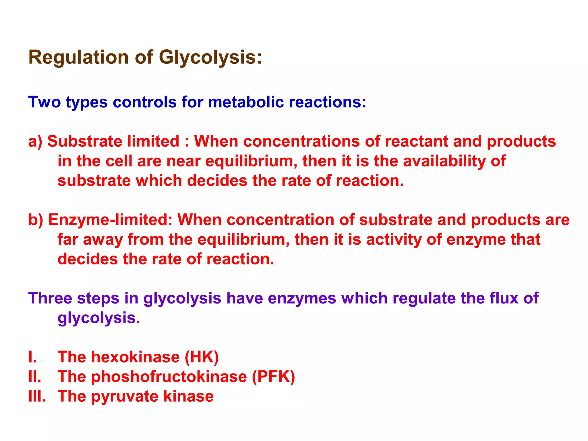 Regulation of Glycolysis: 
Two types controls for metabolic reactions: 
a) Substrate limited : When concentrations of reactant and products 
in the cell are near equilibrium, then it is the availability of 
substrate which decides the rate of reaction. 
b) Enzyme-limited: When concentration of substrate and products are 
far away from the equilibrium, then it is activity of enzyme that 
decides the rate of reaction. 
Three steps in glycolysis have enzymes which regulate the flux of 
glycolysis. 
I. The hexokinase (HK) 
II. The phoshofructokinase (PFK) 
III. The pyruvate kinase 
 