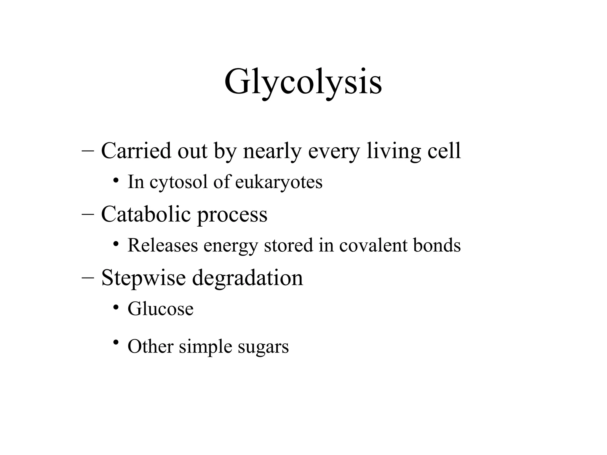 Glycolysis 
– Carried out by nearly every living cell 
• In cytosol of eukaryotes 
– Catabolic process 
• Releases energy stored in covalent bonds 
– Stepwise degradation 
• Glucose 
• Other simple sugars 
 