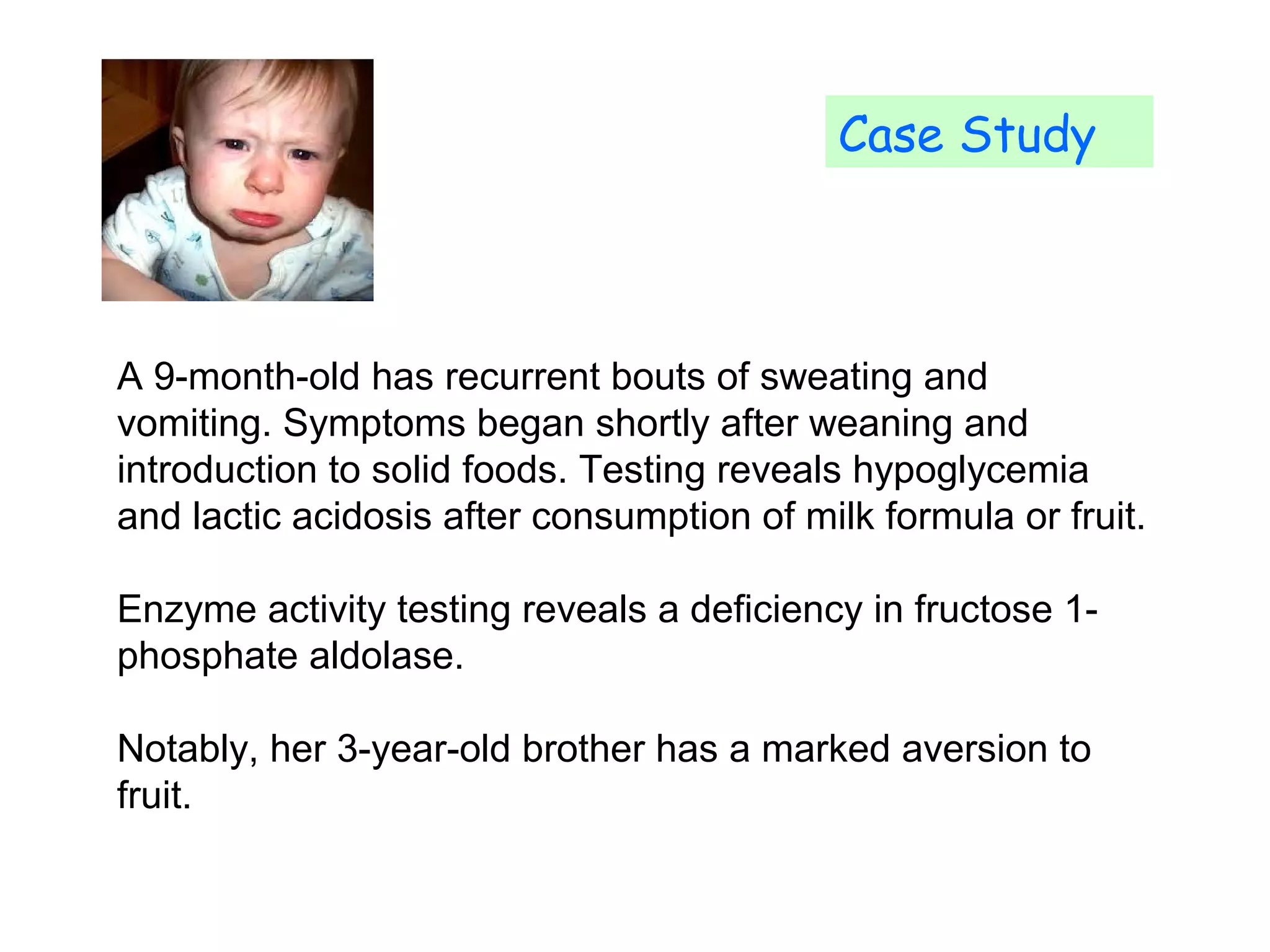 Case Study 
A 9-month-old has recurrent bouts of sweating and 
vomiting. Symptoms began shortly after weaning and 
introduction to solid foods. Testing reveals hypoglycemia 
and lactic acidosis after consumption of milk formula or fruit. 
Enzyme activity testing reveals a deficiency in fructose 1- 
phosphate aldolase. 
Notably, her 3-year-old brother has a marked aversion to 
fruit. 
 