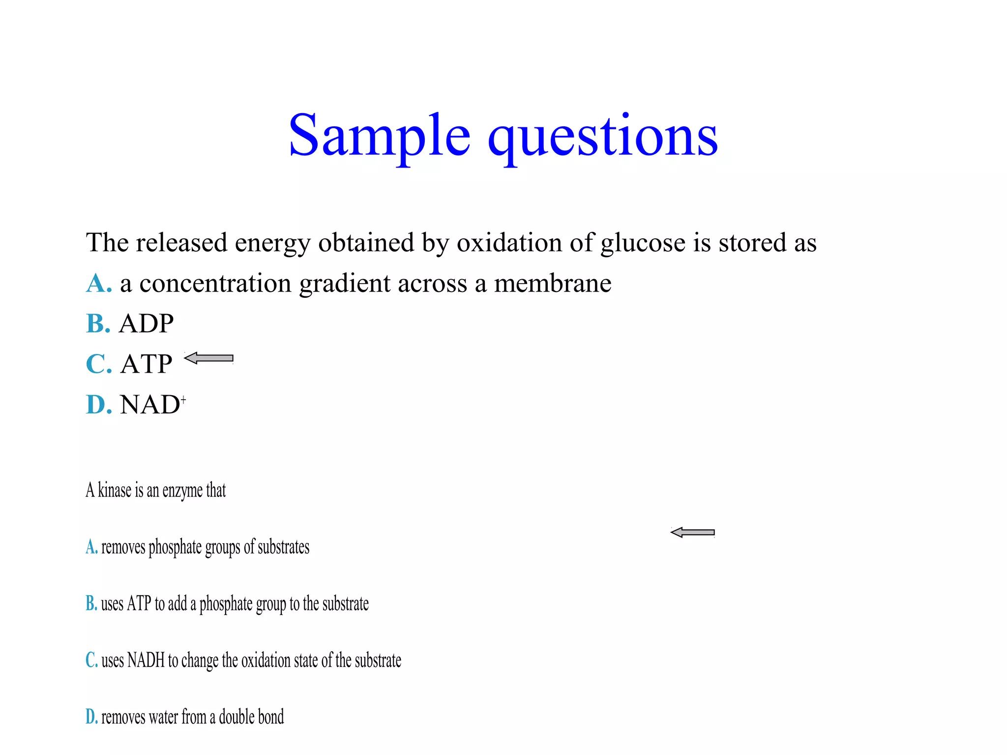Sample questions 
The released energy obtained by oxidation of glucose is stored as 
A. a concentration gradient across a membrane 
B. ADP 
C. ATP 
D. NAD+ 
A kinase is an enzyme that 
A. removes phosphate groups of substrates 
B. uses ATP to add a phosphate group to the substrate 
C. uses NADH to change the oxidation state of the substrate 
D. removes water from a double bond 
 