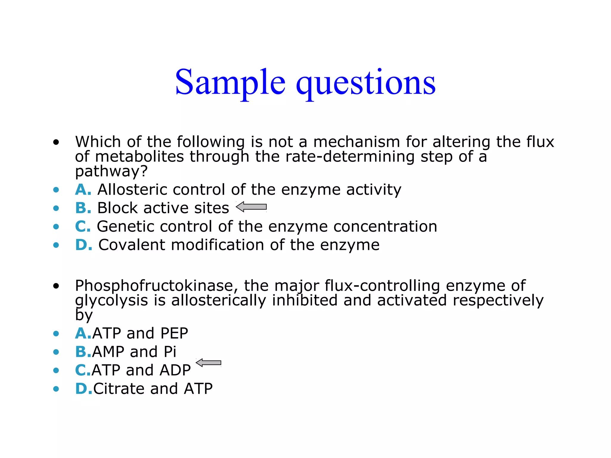 Sample questions 
• Which of the following is not a mechanism for altering the flux 
of metabolites through the rate-determining step of a 
pathway? 
• A. Allosteric control of the enzyme activity 
• B. Block active sites 
• C. Genetic control of the enzyme concentration 
• D. Covalent modification of the enzyme 
• Phosphofructokinase, the major flux-controlling enzyme of 
glycolysis is allosterically inhibited and activated respectively 
by 
• A.ATP and PEP 
• B.AMP and Pi 
• C.ATP and ADP 
• D.Citrate and ATP 
 