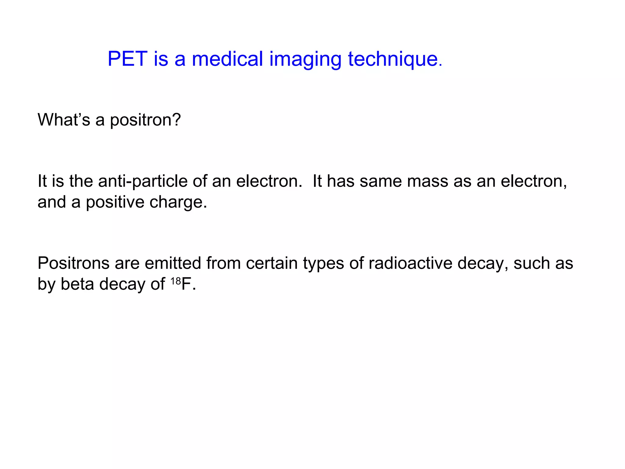 PET is a medical imaging technique. 
What’s a positron? 
It is the anti-particle of an electron. It has same mass as an electron, 
and a positive charge. 
Positrons are emitted from certain types of radioactive decay, such as 
by beta decay of 18F. 
 