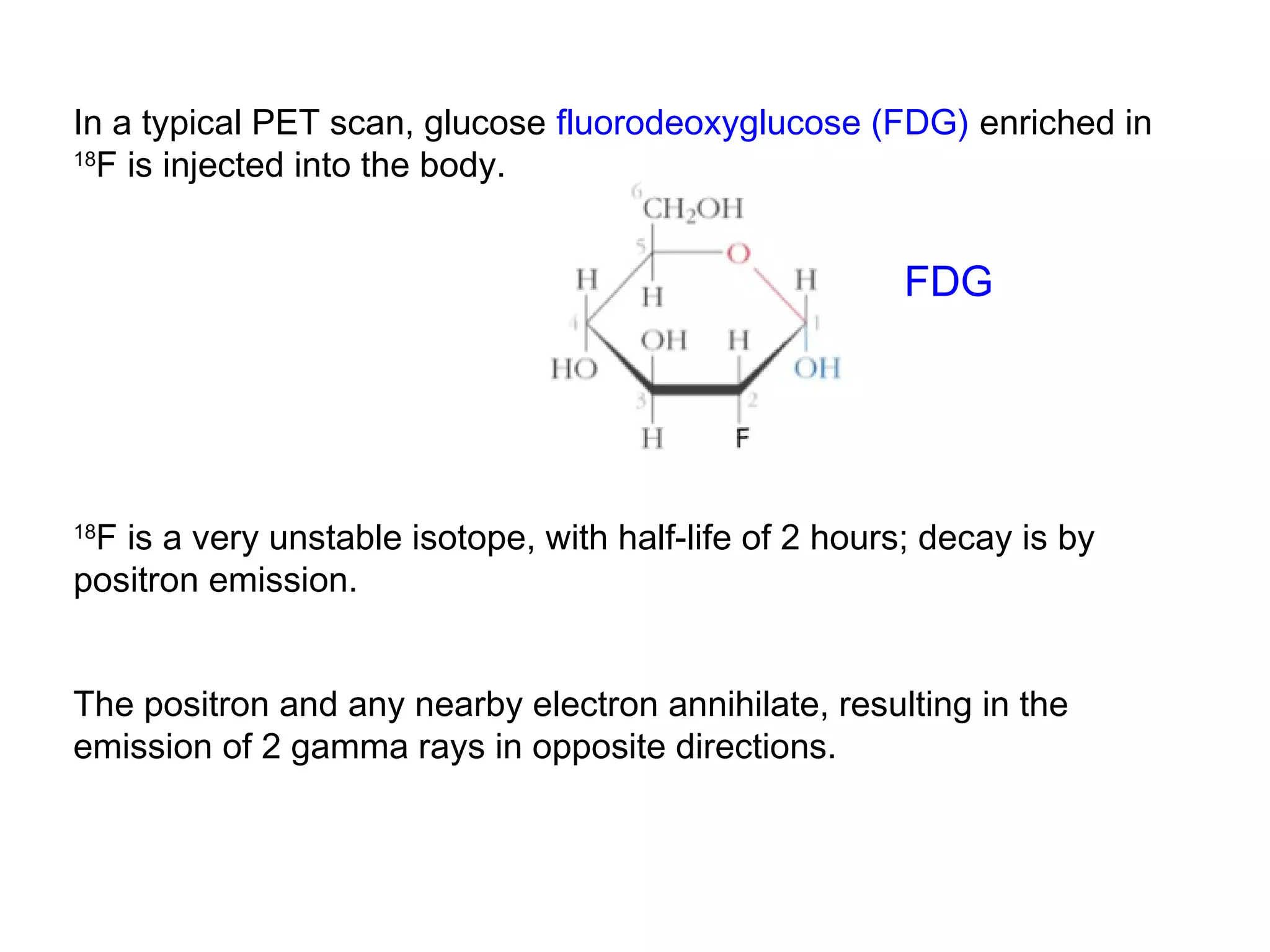 In a typical PET scan, glucose fluorodeoxyglucose (FDG) enriched in 
18F is injected into the body. 
FDG 
18F is a very unstable isotope, with half-life of 2 hours; decay is by 
positron emission. 
The positron and any nearby electron annihilate, resulting in the 
emission of 2 gamma rays in opposite directions. 
 