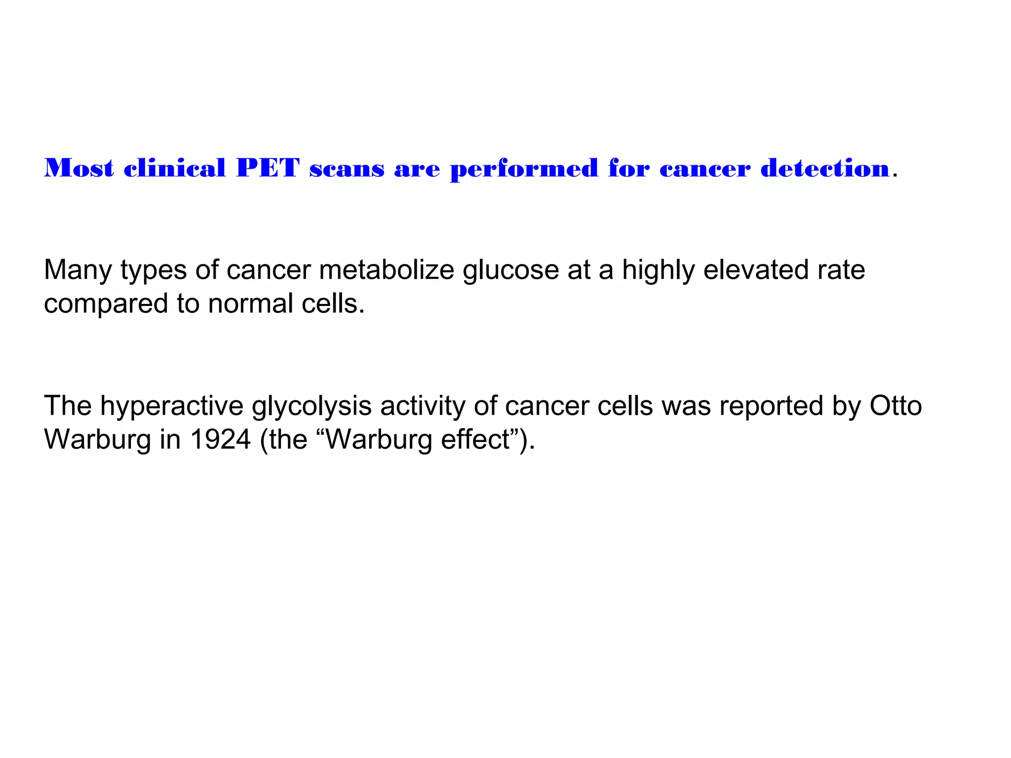 Most clinical PET scans are performed for cancer detection. 
Many types of cancer metabolize glucose at a highly elevated rate 
compared to normal cells. 
The hyperactive glycolysis activity of cancer cells was reported by Otto 
Warburg in 1924 (the “Warburg effect”). 
 