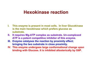 Hexokinase reaction 
I. This enzyme is present in most cells. In liver Glucokinase 
is the main hexokinase which prefers glucose as 
substrate. 
II. It requires Mg-ATP complex as substrate. Un-complexed 
ATP is a potent competitive inhibitor of this enzyme. 
III. Enzyme catalyses the reaction by proximity effect; 
bringing the two substrate in close proximity. 
IV. This enzyme undergoes large conformational change upon 
binding with Glucose. It is inhibited allosterically by G6P. 
 