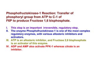 Phosphofructokinase-1 Reaction: Transfer of 
phosphoryl group from ATP to C-1 of 
F6P to produce Fructose 1,6 bisphosphate. 
I. This step is an important irreversible, regulatory step. 
II. The enzyme Phosphofructokinase-1 is one of the most complex 
regulatory enzymes, with various allosteric inhibitors and 
activators. 
III. ATP is an allosteric inhibitor, and Fructose 2,6 bisphosphate 
is an activator of this enzyme. 
IV. ADP and AMP also activate PFK-1 whereas citrate is an 
inhibitor. 
 