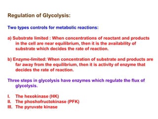 Regulation of Glycolysis: 
Two types controls for metabolic reactions: 
a) Substrate limited : When concentrations of reactant and products 
in the cell are near equilibrium, then it is the availability of 
substrate which decides the rate of reaction. 
b) Enzyme-limited: When concentration of substrate and products are 
far away from the equilibrium, then it is activity of enzyme that 
decides the rate of reaction. 
Three steps in glycolysis have enzymes which regulate the flux of 
glycolysis. 
I. The hexokinase (HK) 
II. The phoshofructokinase (PFK) 
III. The pyruvate kinase 
 
