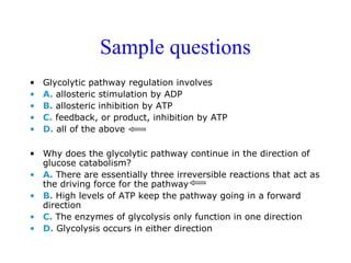 Sample questions 
• Glycolytic pathway regulation involves 
• A. allosteric stimulation by ADP 
• B. allosteric inhibition by ATP 
• C. feedback, or product, inhibition by ATP 
• D. all of the above 
• Why does the glycolytic pathway continue in the direction of 
glucose catabolism? 
• A. There are essentially three irreversible reactions that act as 
the driving force for the pathway 
• B. High levels of ATP keep the pathway going in a forward 
direction 
• C. The enzymes of glycolysis only function in one direction 
• D. Glycolysis occurs in either direction 
 